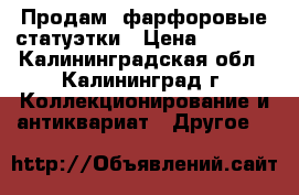 Продам  фарфоровые статуэтки › Цена ­ 1 000 - Калининградская обл., Калининград г. Коллекционирование и антиквариат » Другое   